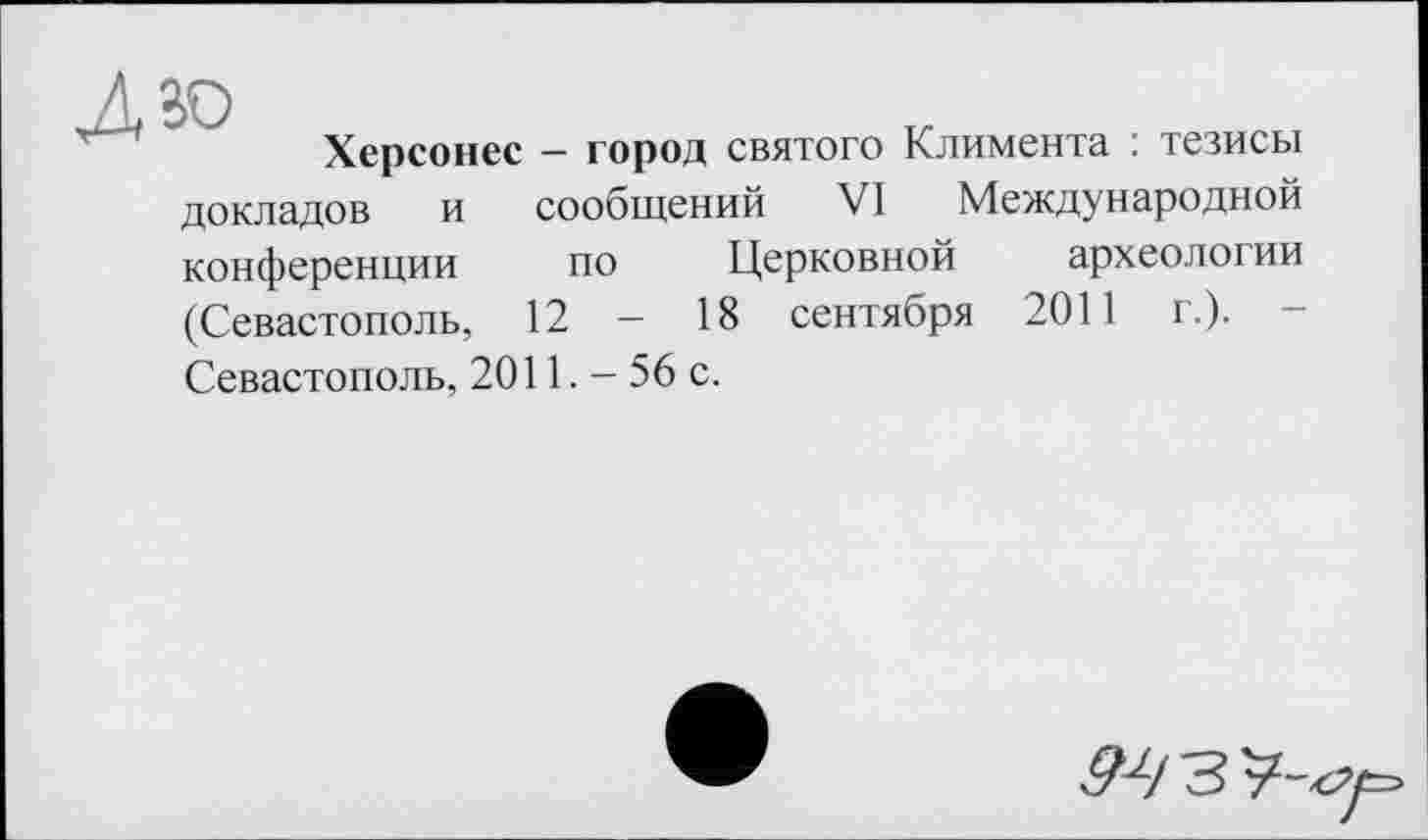 ﻿Херсонес - город святого Климента : тезисы сообщений VI Международной по Церковной археологии 18 сентября 2011 г.). -
докладов и конференции (Севастополь, 12 Севастополь, 2011. - 56 с.
^/33-^